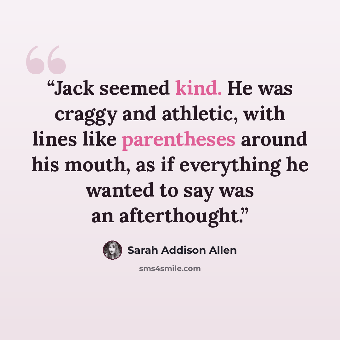 “Jack seemed kind. He was craggy and athletic, with lines like parentheses around his mouth, as if everything he wanted to say was an afterthought.” quote by Sarah Addison Allen