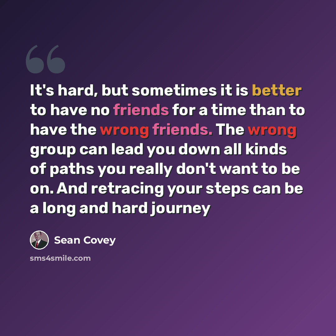 “It's hard, but sometimes it is better to have no friends for a time than to have the wrong friends. The wrong group can lead you down all kinds of paths you really don't want to be on. And retracing your steps can be a long and hard journey” quote by Sean Covey