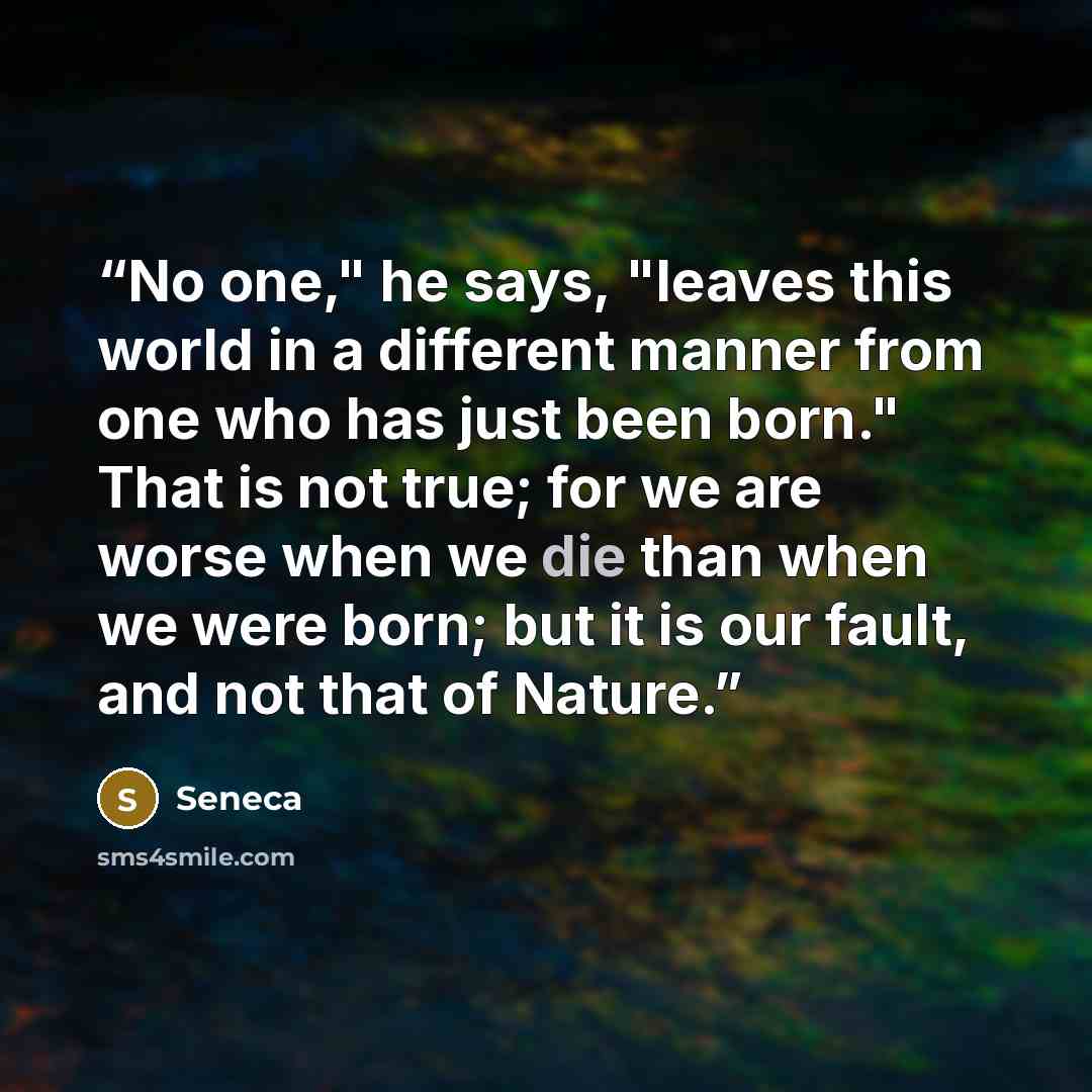 “No one," he says, "leaves this world in a different manner from one who has just been born." That is not true; for we are worse when we die than when we were born; but it is our fault, and not that of Nature.” quote by Seneca