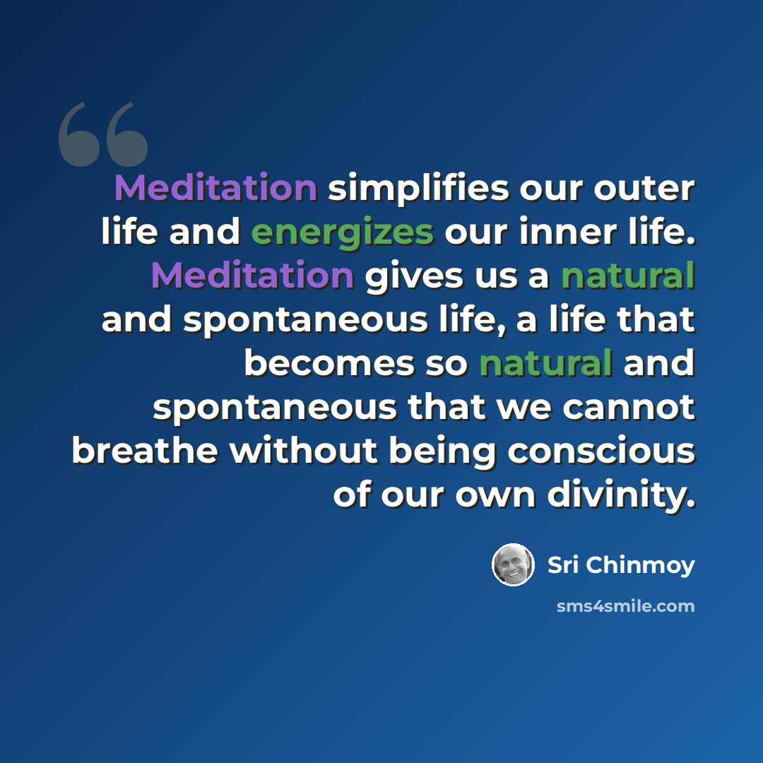 “Meditation simplifies our outer life and energizes our inner life. Meditation gives us a natural and spontaneous life, a life that becomes so natural and spontaneous that we cannot breathe without being conscious of our own divinity.” quote by Sri Chinmoy