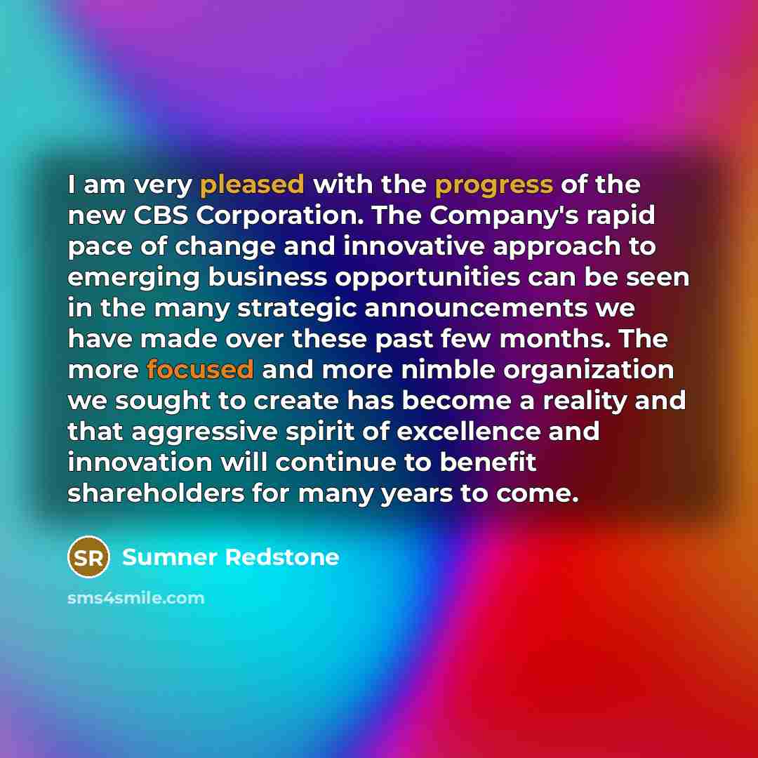 “I am very pleased with the progress of the new CBS Corporation. The Company's rapid pace of change and innovative approach to emerging business opportunities can be seen in the many strategic announcements we have made over these past few months. The more focused and more nimble organization we…” quote by Sumner Redstone