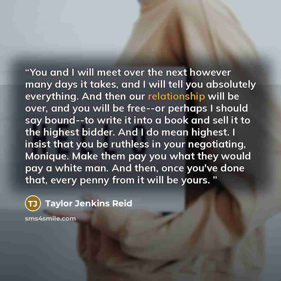 “You and I will meet over the next however many days it takes, and I will tell you absolutely everything. And then our relationship will be over, and you will be free--or perhaps I should say bound--to write it into a book and sell it to the highest bidder. And I do mean highest. I insist that you…” quote by Taylor Jenkins Reid