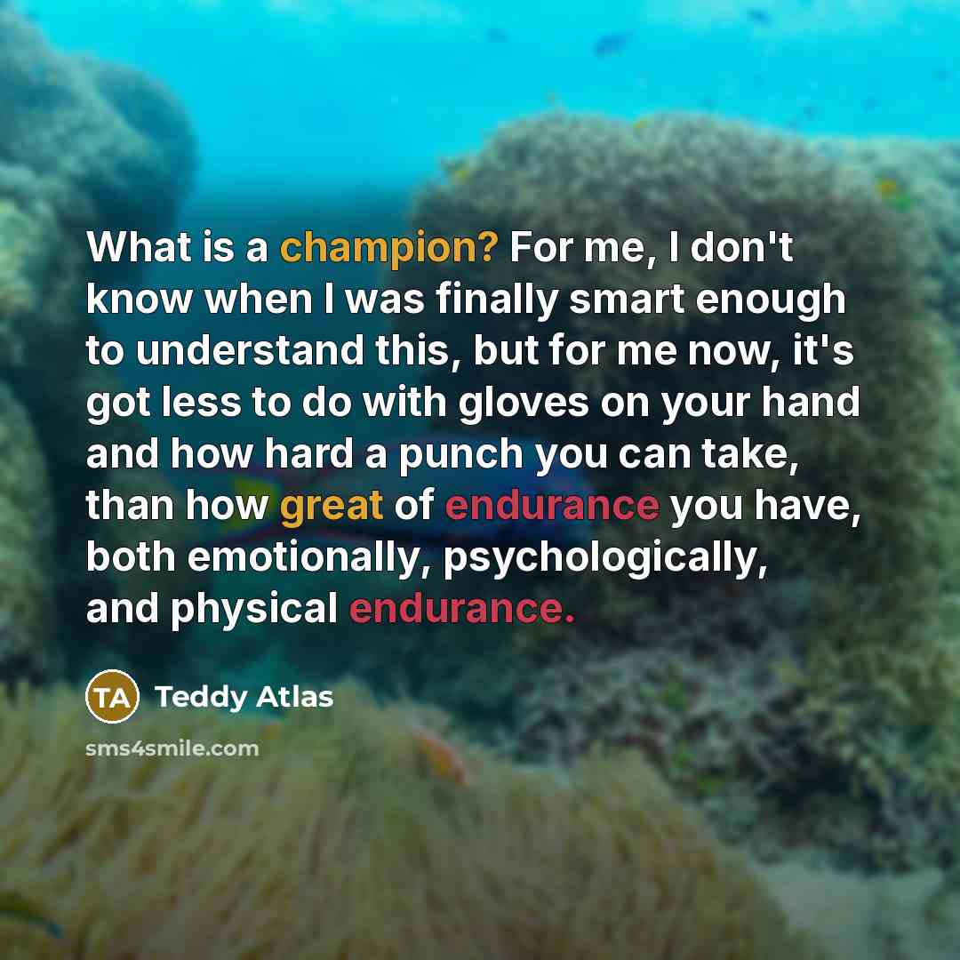 “What is a champion? For me, I don't know when I was finally smart enough to understand this, but for me now, it's got less to do with gloves on your hand and how hard a punch you can take, than how great of endurance you have, both emotionally, psychologically, and physical endurance.” quote by Teddy Atlas