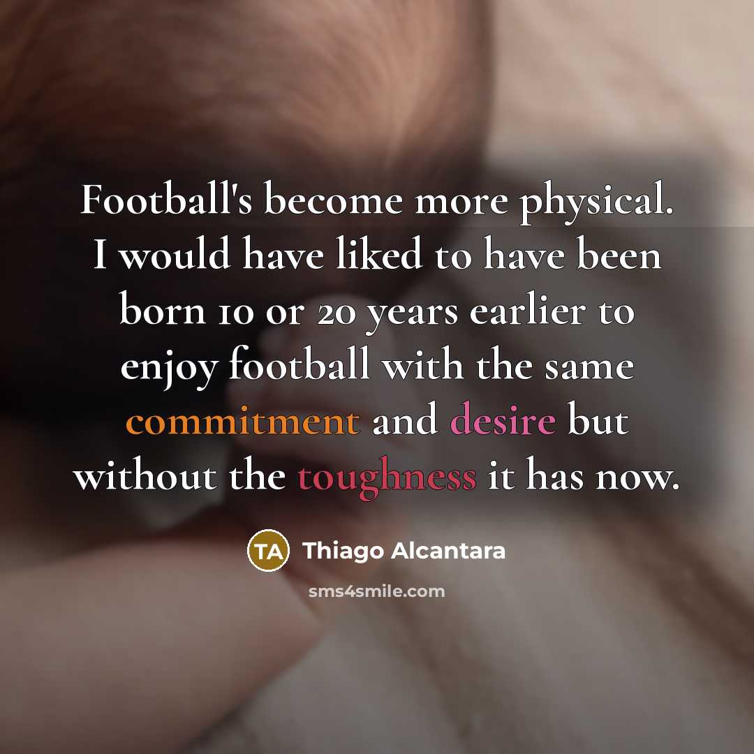 “Football's become more physical. I would have liked to have been born 10 or 20 years earlier to enjoy football with the same commitment and desire but without the toughness it has now.” quote by Thiago Alcantara