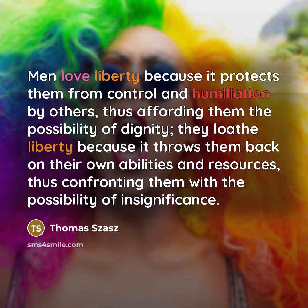 “Men love liberty because it protects them from control and humiliation by others, thus affording them the possibility of dignity; they loathe liberty because it throws them back on their own abilities and resources, thus confronting them with the possibility of insignificance.” quote by Thomas Szasz
