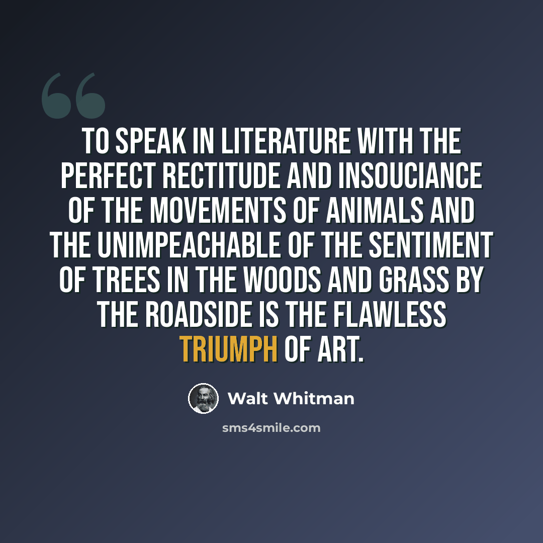 “To speak in literature with the perfect rectitude and insouciance of the movements of animals and the unimpeachable of the sentiment of trees in the woods and grass by the roadside is the flawless triumph of art.” quote by Walt Whitman