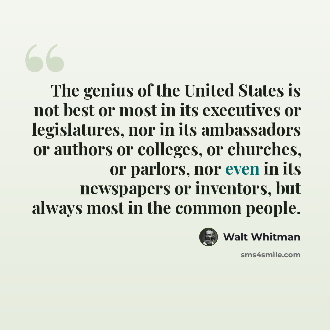 “The genius of the United States is not best or most in its executives or legislatures, nor in its ambassadors or authors or colleges, or churches, or parlors, nor even in its newspapers or inventors, but always most in the common people.” quote by Walt Whitman