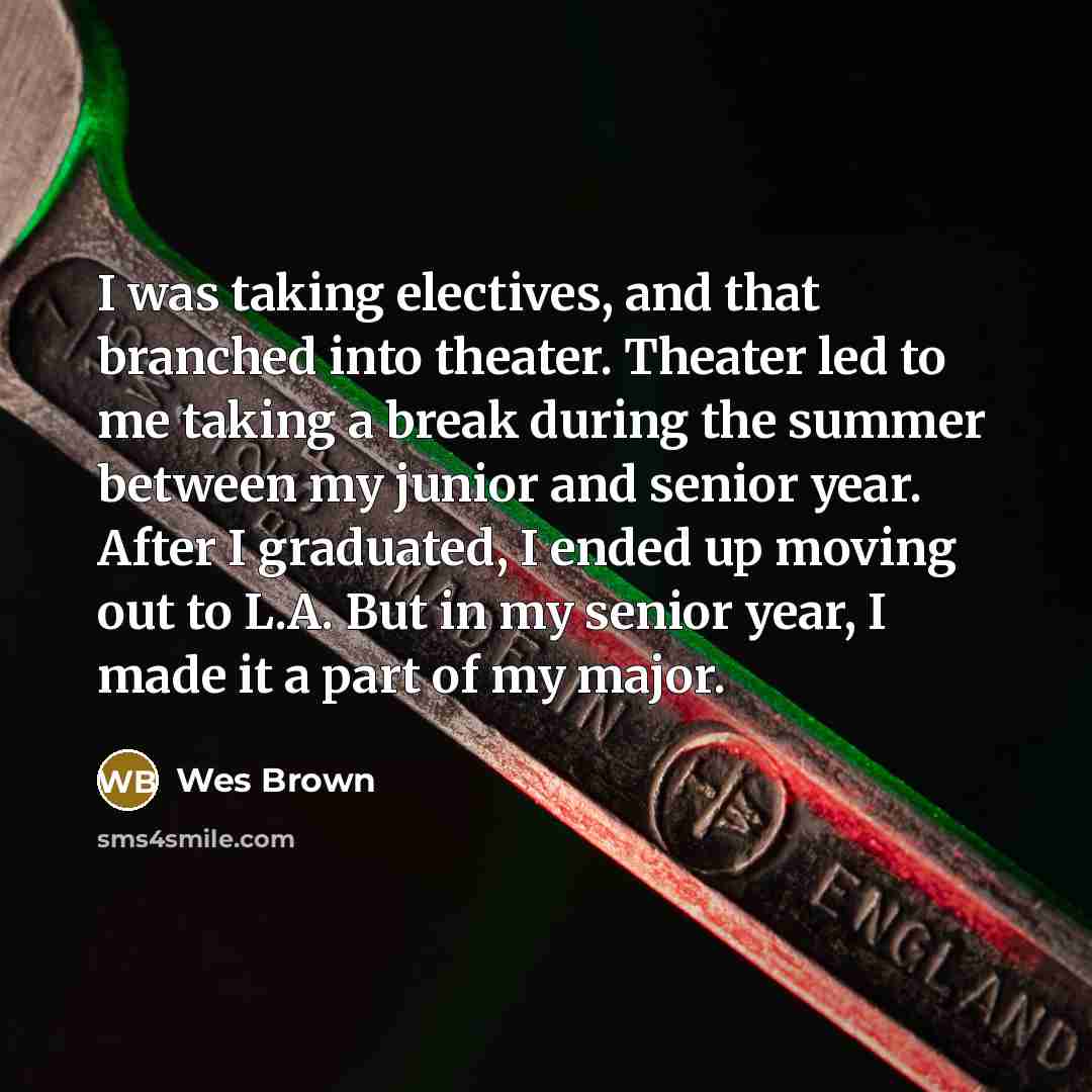 “I was taking electives, and that branched into theater. Theater led to me taking a break during the summer between my junior and senior year. After I graduated, I ended up moving out to L.A. But in my senior year, I made it a part of my major.” quote by Wes Brown