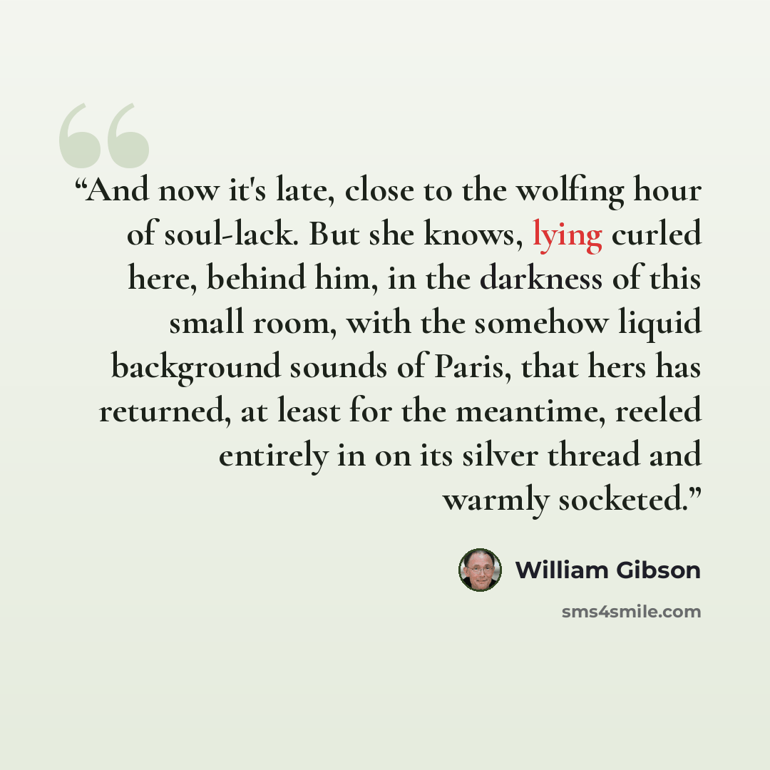 “And now it's late, close to the wolfing hour of soul-lack. But she knows, lying curled here, behind him, in the darkness of this small room, with the somehow liquid background sounds of Paris, that hers has returned, at least for the meantime, reeled entirely in on its silver thread and warmly…” quote by William Gibson