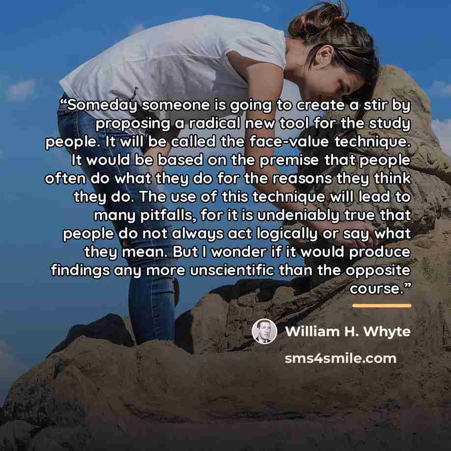 “Someday someone is going to create a stir by proposing a radical new tool for the study people. It will be called the face-value technique. It would be based on the premise that people often do what they do for the reasons they think they do. The use of this technique will lead to many pitfalls…” quote by William H. Whyte