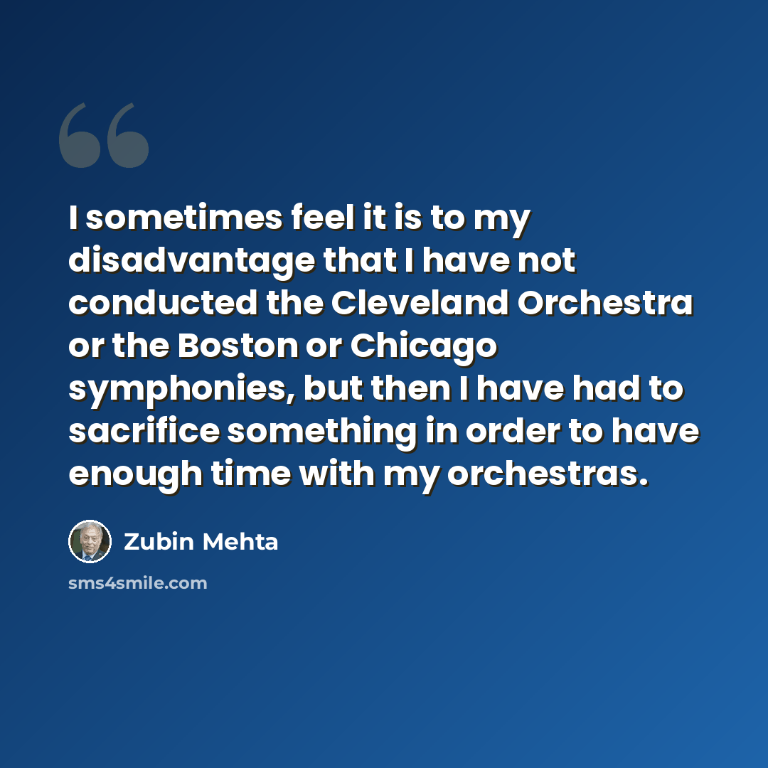 “I sometimes feel it is to my disadvantage that I have not conducted the Cleveland Orchestra or the Boston or Chicago symphonies, but then I have had to sacrifice something in order to have enough time with my orchestras.” quote by Zubin Mehta