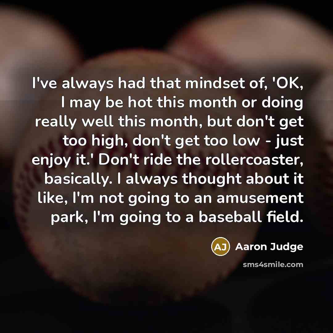 “I've always had that mindset of, 'OK, I may be hot this month or doing really well this month, but don't get too high, don't get too low - just enjoy it.' Don't ride the rollercoaster, basically. I always thought about it like, I'm not going to an amusement park, I'm going to a baseball field.” quote by Aaron Judge