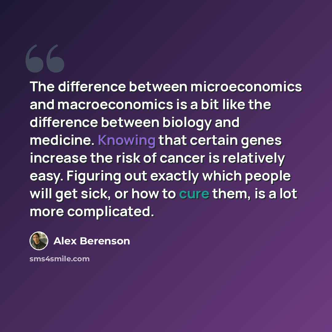 “The difference between microeconomics and macroeconomics is a bit like the difference between biology and medicine. Knowing that certain genes increase the risk of cancer is relatively easy. Figuring out exactly which people will get sick, or how to cure them, is a lot more complicated.” quote by Alex Berenson