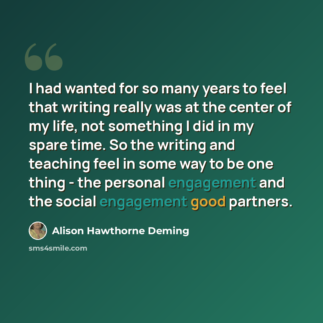 “I had wanted for so many years to feel that writing really was at the center of my life, not something I did in my spare time. So the writing and teaching feel in some way to be one thing - the personal engagement and the social engagement good partners.” quote by Alison Hawthorne Deming