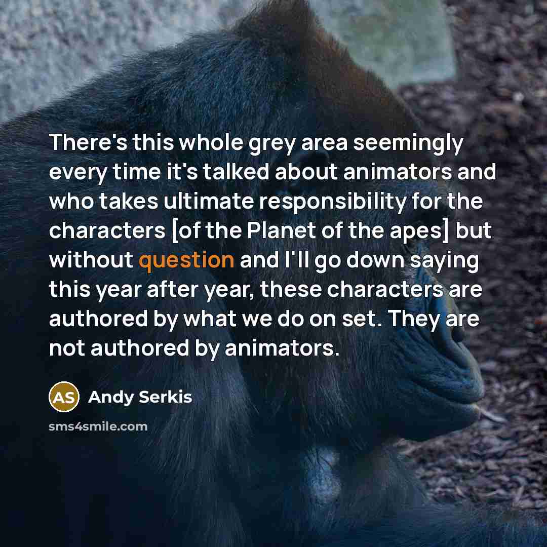 “There's this whole grey area seemingly every time it's talked about animators and who takes ultimate responsibility for the characters [of the Planet of the apes] but without question and I'll go down saying this year after year, these characters are authored by what we do on set. They are not…” quote by Andy Serkis