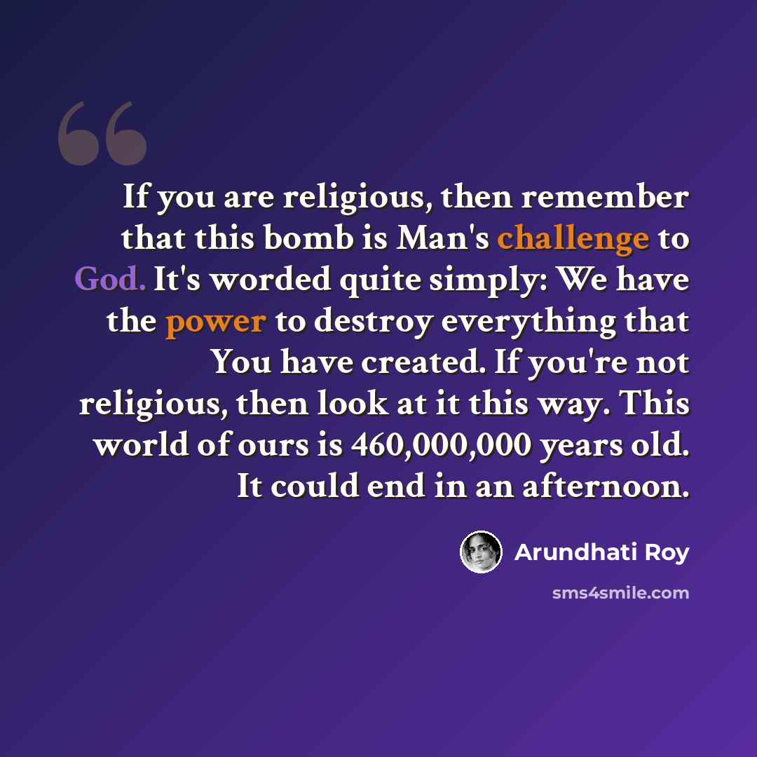 “If you are religious, then remember that this bomb is Man's challenge to God. It's worded quite simply: We have the power to destroy everything that You have created. If you're not religious, then look at it this way. This world of ours is 460,000,000 years old. It could end in an afternoon.” quote by Arundhati Roy