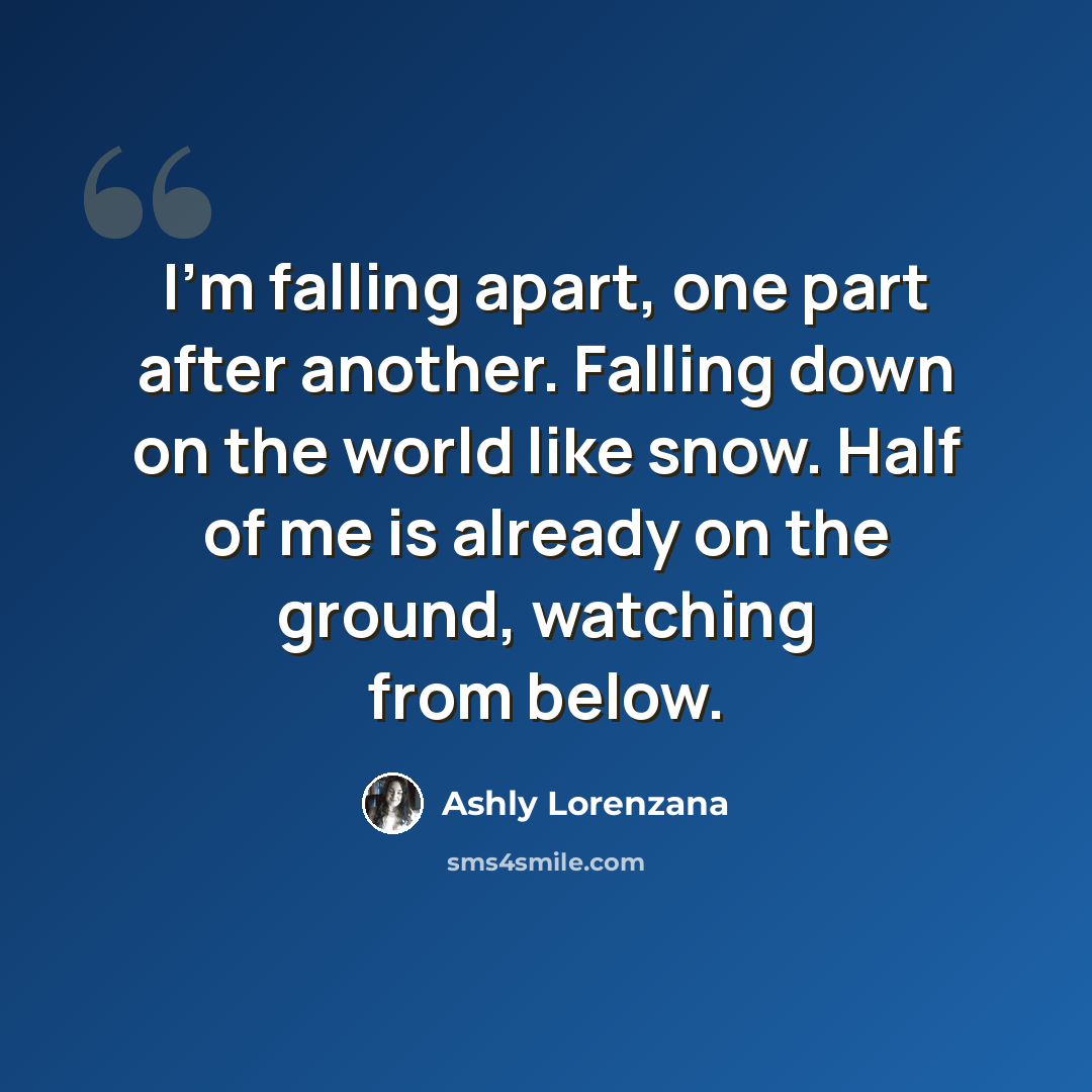“I'm falling apart, one part after another. Falling down on the world like snow. Half of me is already on the ground, watching from below.” quote by Ashly Lorenzana
