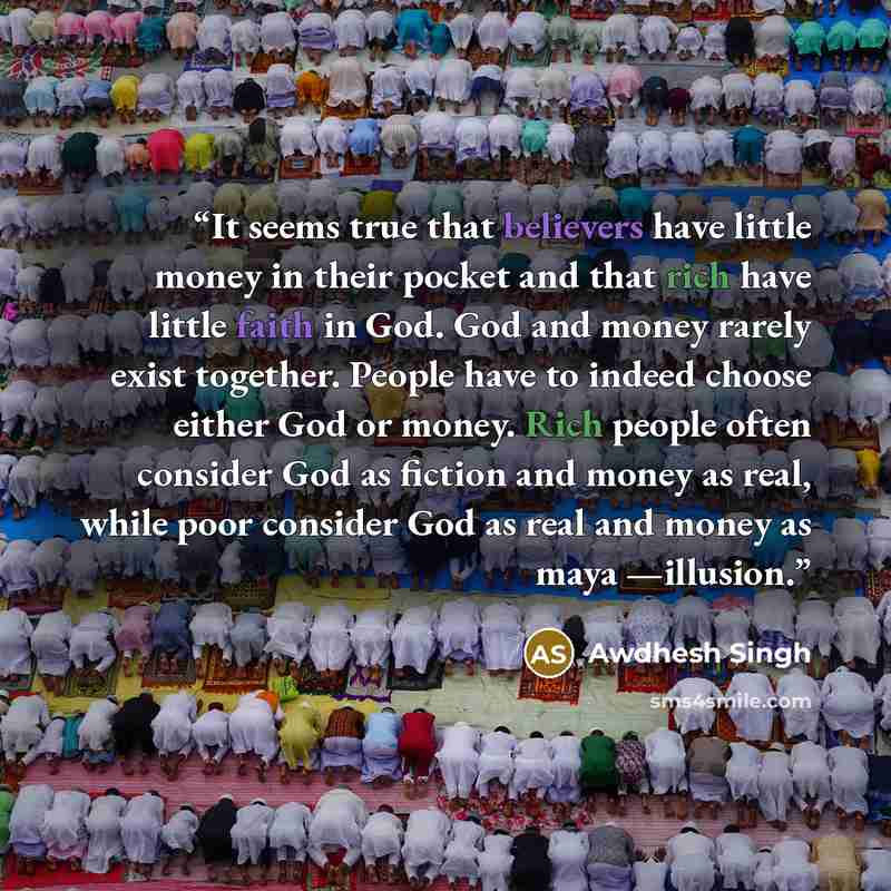 “It seems true that believers have little money in their pocket and that rich have little faith in God. God and money rarely exist together. People have to indeed choose either God or money. Rich people often consider God as fiction and money as real, while poor consider God as real and money as…” quote by Awdhesh Singh