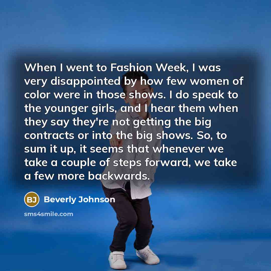 “When I went to Fashion Week, I was very disappointed by how few women of color were in those shows. I do speak to the younger girls, and I hear them when they say they're not getting the big contracts or into the big shows. So, to sum it up, it seems that whenever we take a couple of steps…” quote by Beverly Johnson