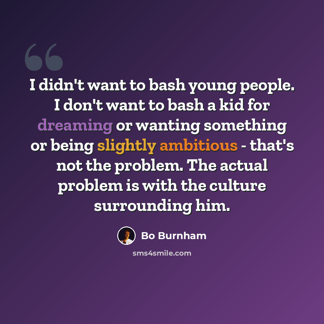 “I didn't want to bash young people. I don't want to bash a kid for dreaming or wanting something or being slightly ambitious - that's not the problem. The actual problem is with the culture surrounding him.” quote by Bo Burnham