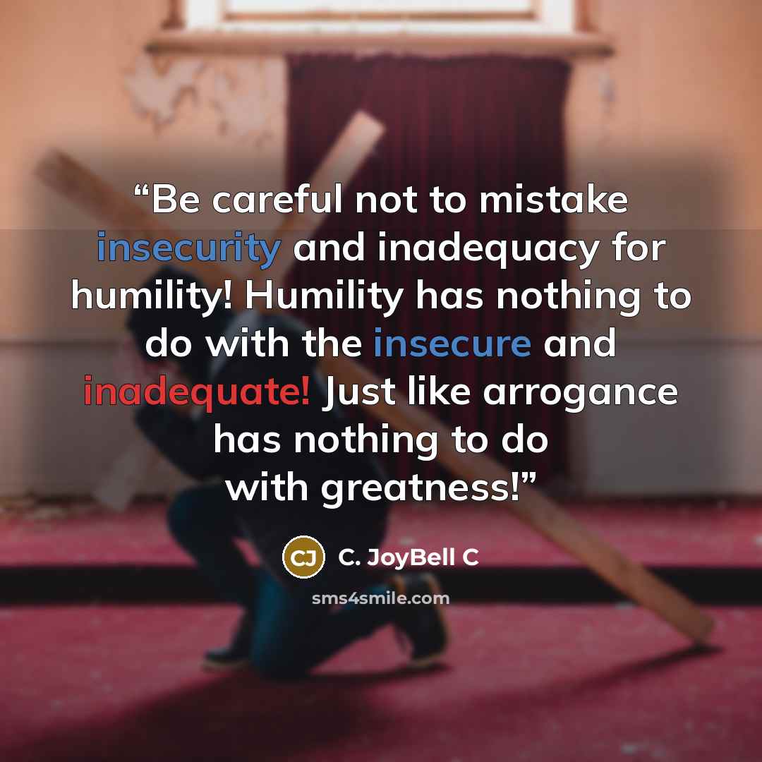 “Be careful not to mistake insecurity and inadequacy for humility! Humility has nothing to do with the insecure and inadequate! Just like arrogance has nothing to do with greatness!” quote by C. JoyBell C