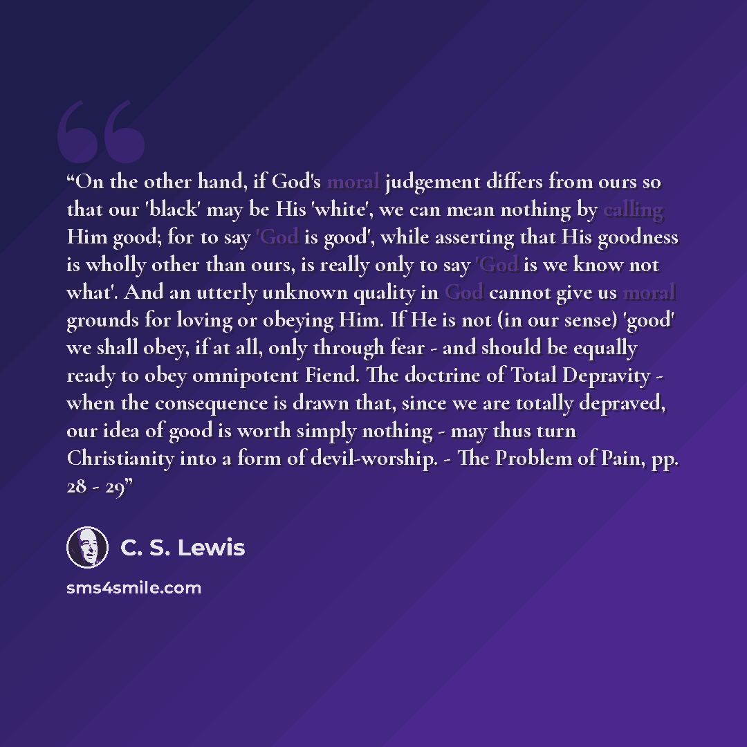 “On the other hand, if God's moral judgement differs from ours so that our 'black' may be His 'white', we can mean nothing by calling Him good; for to say 'God is good', while asserting that His goodness is wholly other than ours, is really only to say 'God is we know not what'. And an utterly…” quote by C. S. Lewis