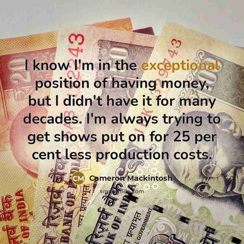 “I know I'm in the exceptional position of having money, but I didn't have it for many decades. I'm always trying to get shows put on for 25 per cent less production costs.” quote by Cameron Mackintosh