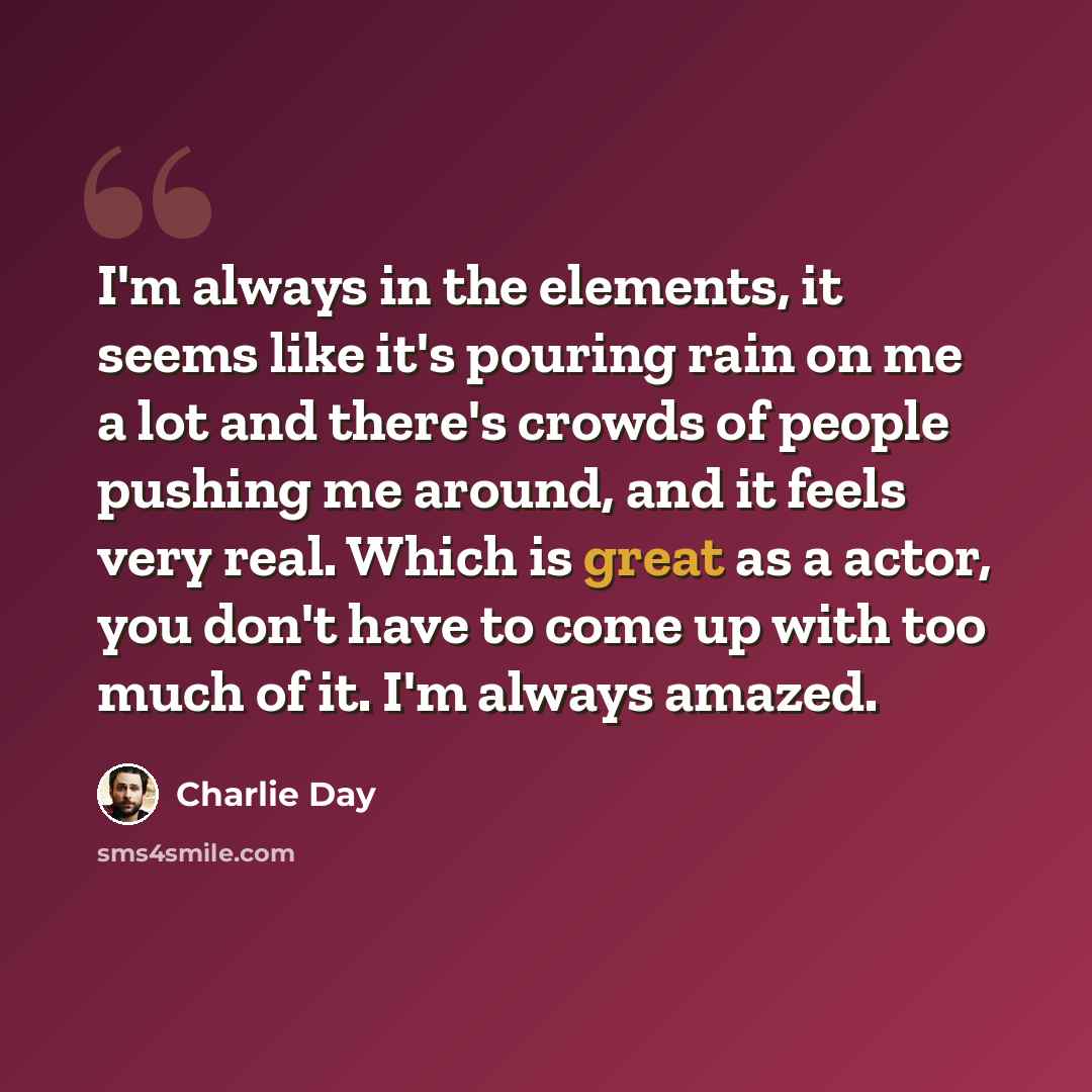 “I'm always in the elements, it seems like it's pouring rain on me a lot and there's crowds of people pushing me around, and it feels very real. Which is great as a actor, you don't have to come up with too much of it. I'm always amazed.” quote by Charlie Day
