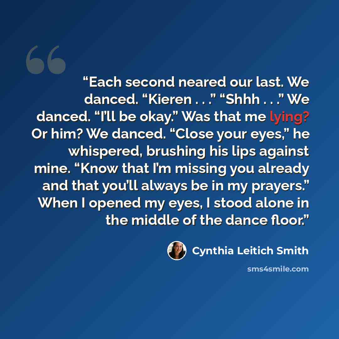“Each second neared our last. We danced. “Kieren . . .” “Shhh . . .” We danced. “I’ll be okay.” Was that me lying? Or him? We danced. “Close your eyes,” he whispered, brushing his lips against mine. “Know that I’m missing you already and that you’ll always be in my prayers.” When I opened my eyes…” quote by Cynthia Leitich Smith