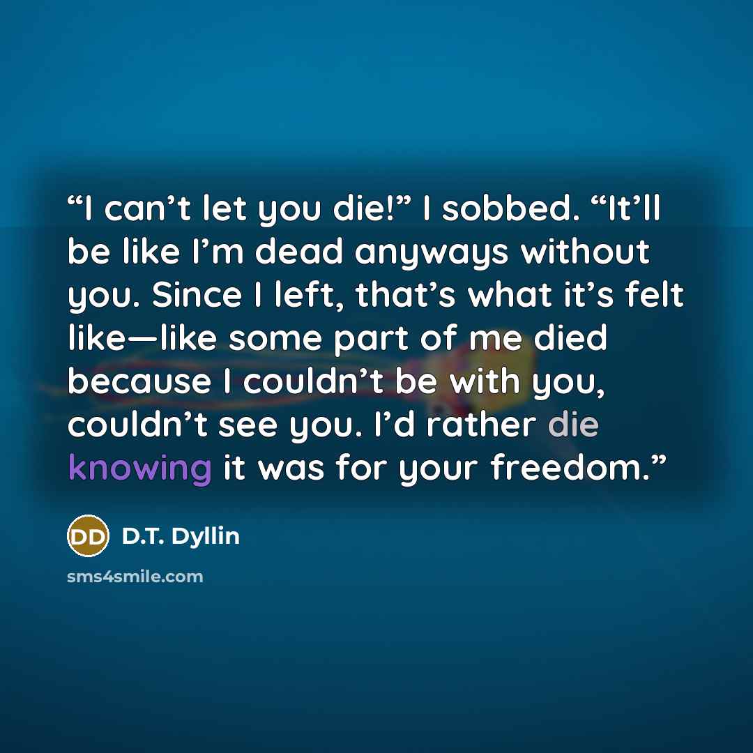 “I can’t let you die!” I sobbed. “It’ll be like I’m dead anyways without you. Since I left, that’s what it’s felt like—like some part of me died because I couldn’t be with you, couldn’t see you. I’d rather die knowing it was for your freedom.” quote by D.T. Dyllin