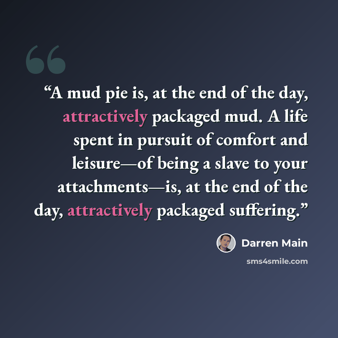 “A mud pie is, at the end of the day, attractively packaged mud. A life spent in pursuit of comfort and leisure—of being a slave to your attachments—is, at the end of the day, attractively packaged suffering.” quote by Darren Main