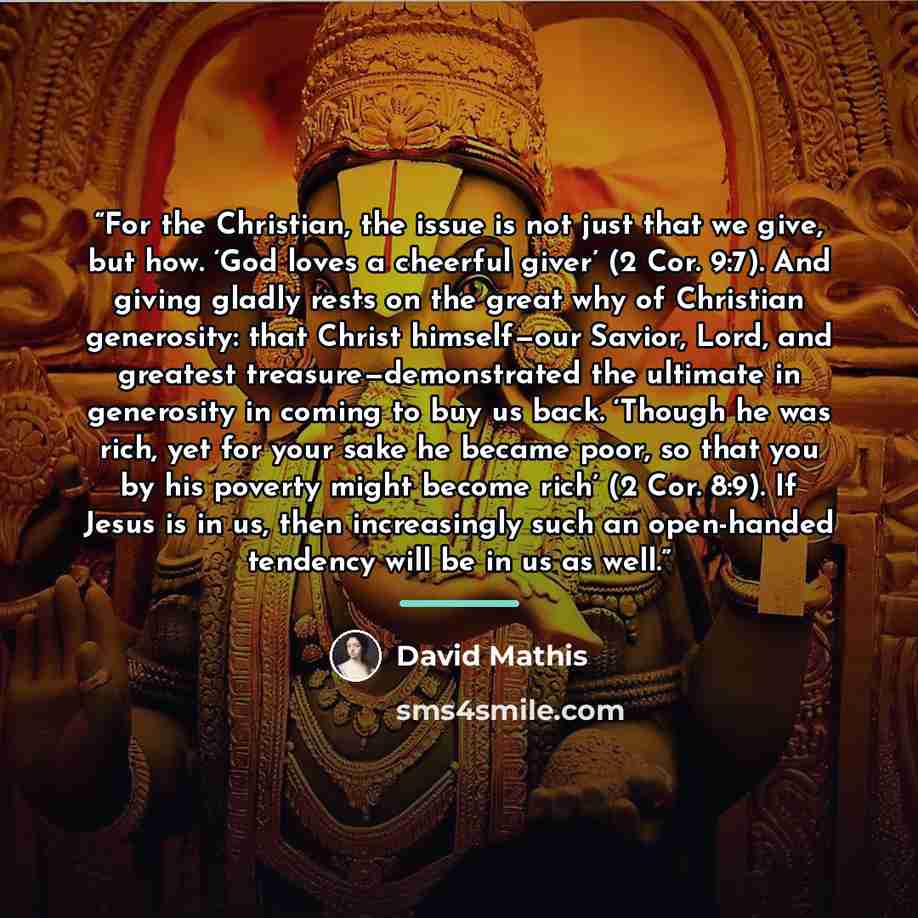 “For the Christian, the issue is not just that we give, but how. ‘God loves a cheerful giver’ (2 Cor. 9:7). And giving gladly rests on the great why of Christian generosity: that Christ himself—our Savior, Lord, and greatest treasure—demonstrated the ultimate in generosity in coming to buy us back…” quote by David Mathis