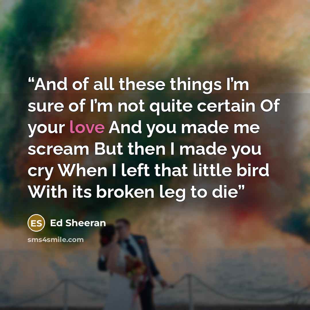 “And of all these things I’m sure of I’m not quite certain Of your love And you made me scream But then I made you cry When I left that little bird With its broken leg to die” quote by Ed Sheeran
