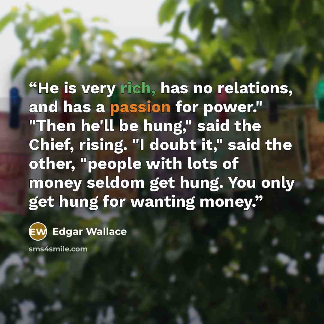 “He is very rich, has no relations, and has a passion for power." "Then he'll be hung," said the Chief, rising. "I doubt it," said the other, "people with lots of money seldom get hung. You only get hung for wanting money.” quote by Edgar Wallace