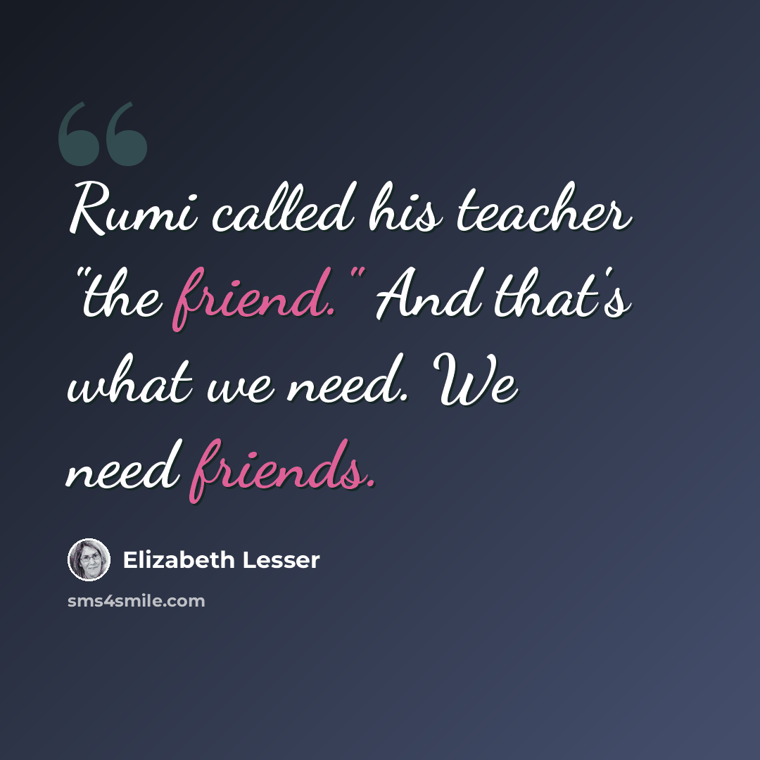 “Rumi called his teacher "the friend." And that's what we need. We need friends.” quote by Elizabeth Lesser