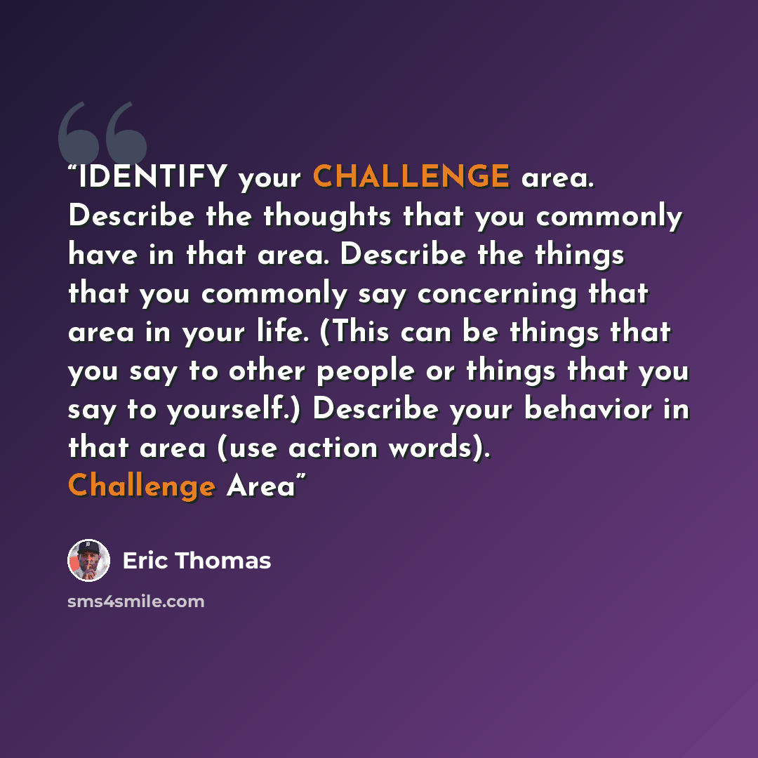 “IDENTIFY your CHALLENGE area. Describe the thoughts that you commonly have in that area. Describe the things that you commonly say concerning that area in your life. (This can be things that you say to other people or things that you say to yourself.) Describe your behavior in that area (use…” quote by Eric Thomas