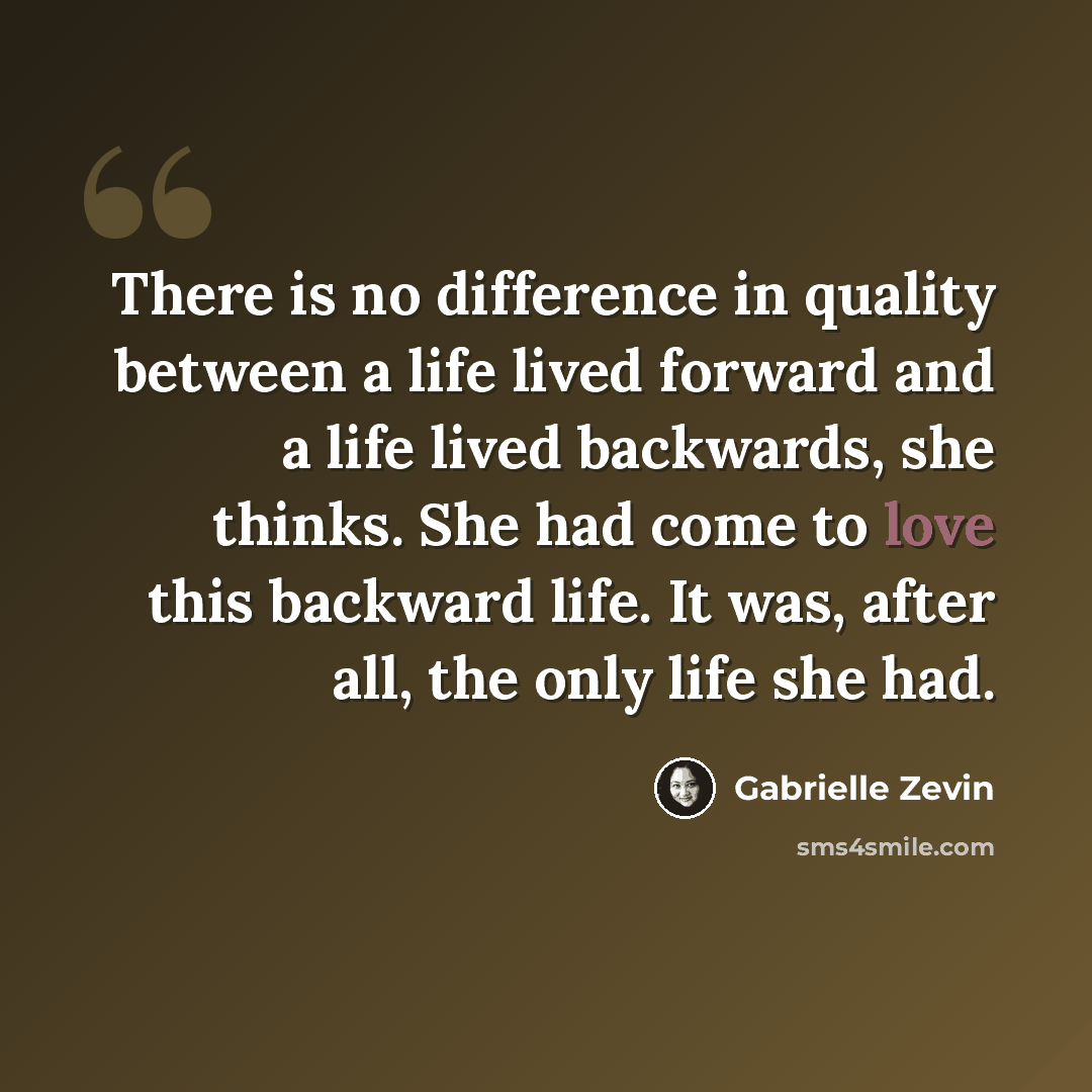 “There is no difference in quality between a life lived forward and a life lived backwards, she thinks. She had come to love this backward life. It was, after all, the only life she had.” quote by Gabrielle Zevin