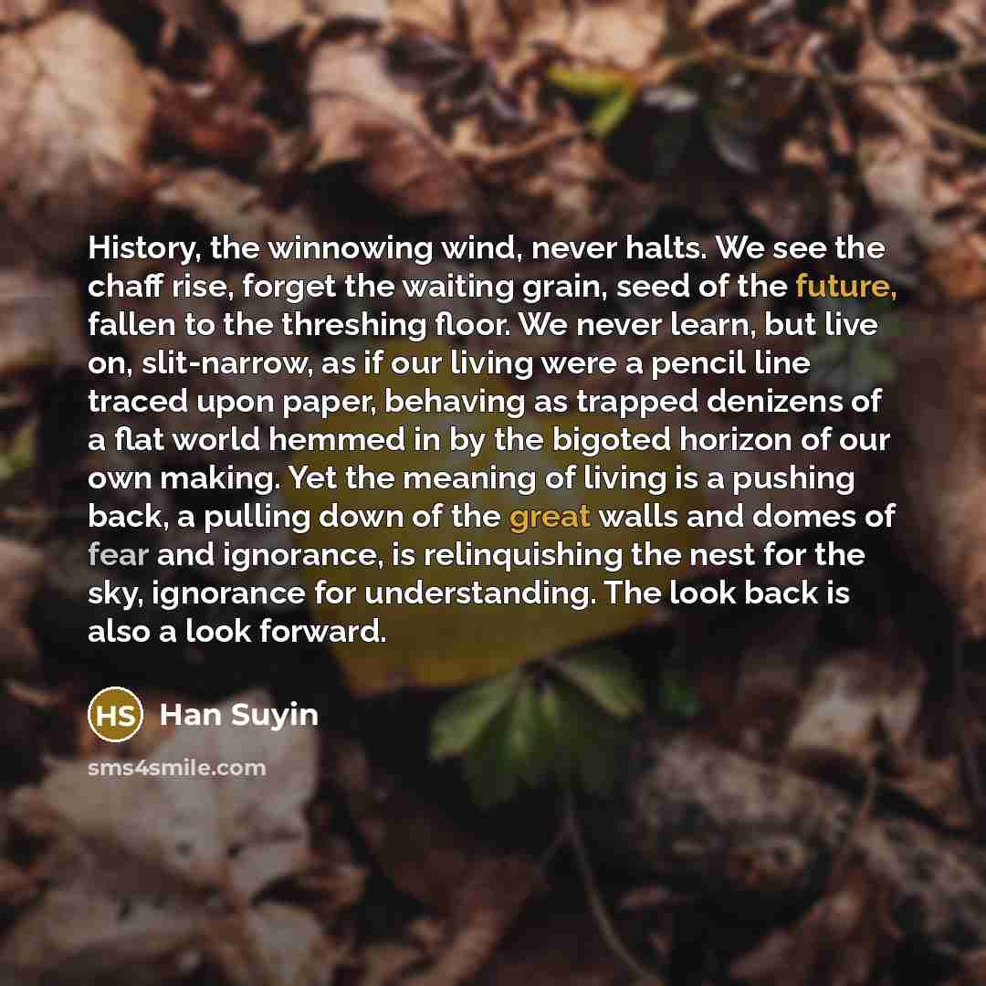 “History, the winnowing wind, never halts. We see the chaff rise, forget the waiting grain, seed of the future, fallen to the threshing floor. We never learn, but live on, slit-narrow, as if our living were a pencil line traced upon paper, behaving as trapped denizens of a flat world hemmed in by…” quote by Han Suyin