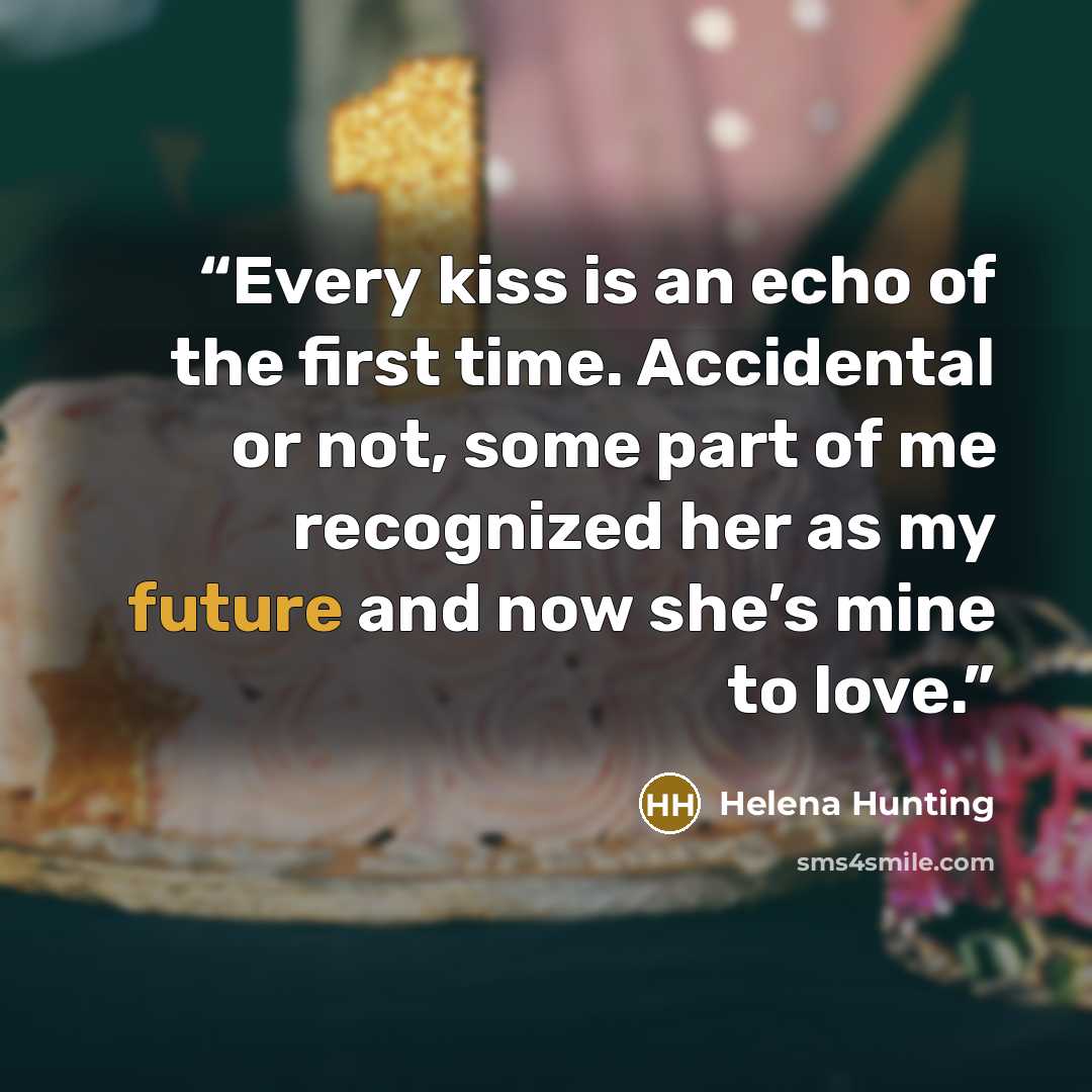 “Every kiss is an echo of the first time. Accidental or not, some part of me recognized her as my future and now she’s mine to love.” quote by Helena Hunting