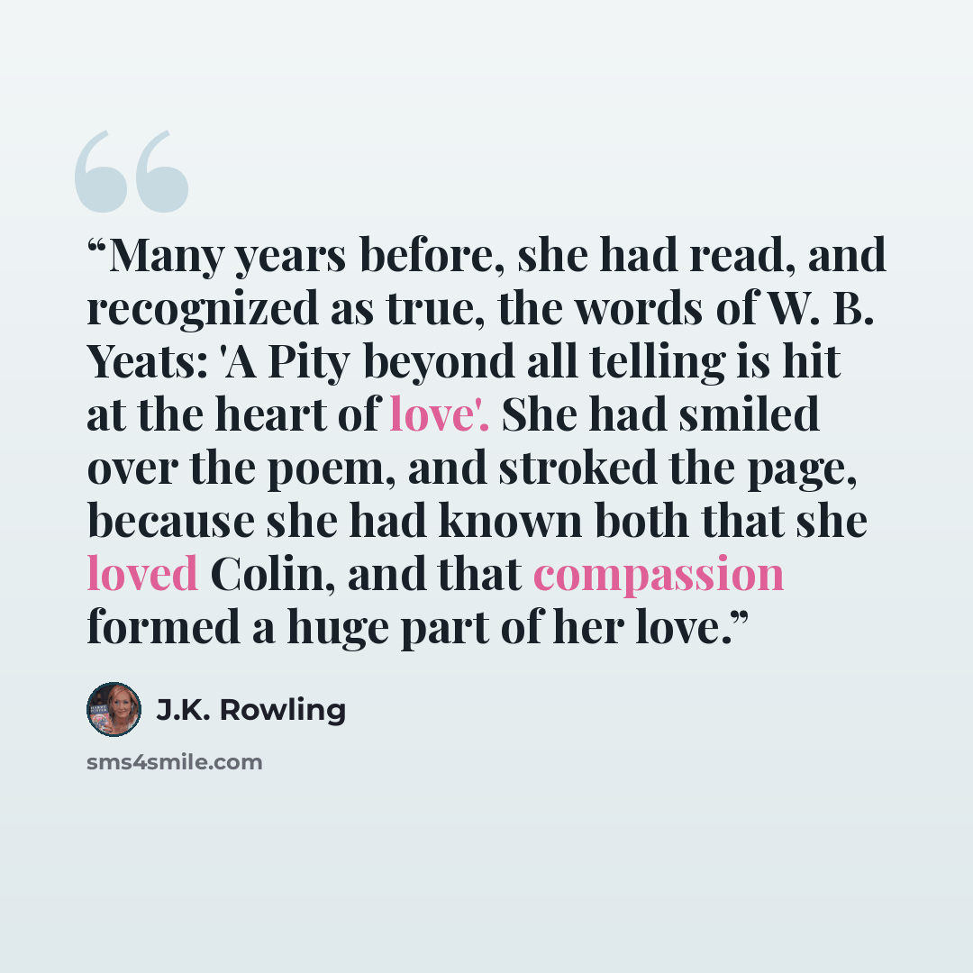 “Many years before, she had read, and recognized as true, the words of W. B. Yeats: 'A Pity beyond all telling is hit at the heart of love'. She had smiled over the poem, and stroked the page, because she had known both that she loved Colin, and that compassion formed a huge part of her love.” quote by J.K. Rowling