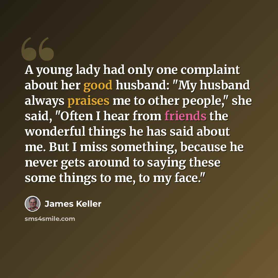 “A young lady had only one complaint about her good husband: "My husband always praises me to other people," she said, "Often I hear from friends the wonderful things he has said about me. But I miss something, because he never gets around to saying these some things to me, to my face."” quote by James Keller