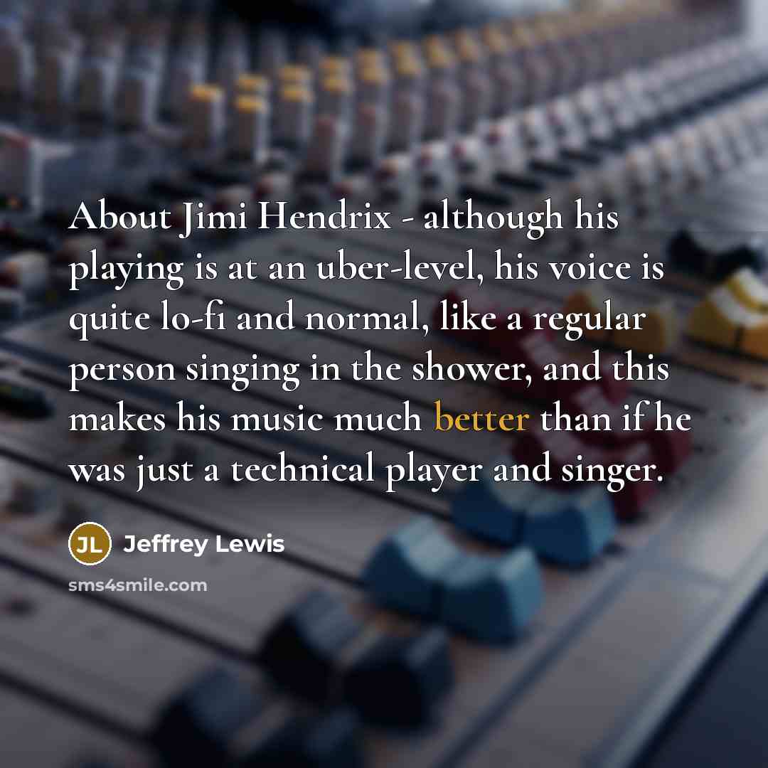 “About Jimi Hendrix - although his playing is at an uber-level, his voice is quite lo-fi and normal, like a regular person singing in the shower, and this makes his music much better than if he was just a technical player and singer.” quote by Jeffrey Lewis