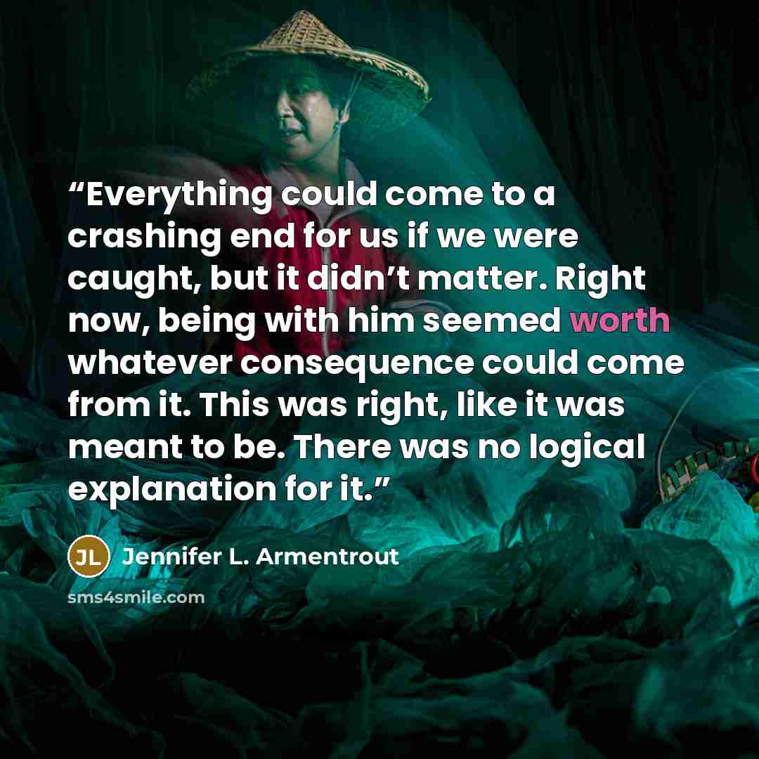 “Everything could come to a crashing end for us if we were caught, but it didn’t matter. Right now, being with him seemed worth whatever consequence could come from it. This was right, like it was meant to be. There was no logical explanation for it.” quote by Jennifer L. Armentrout