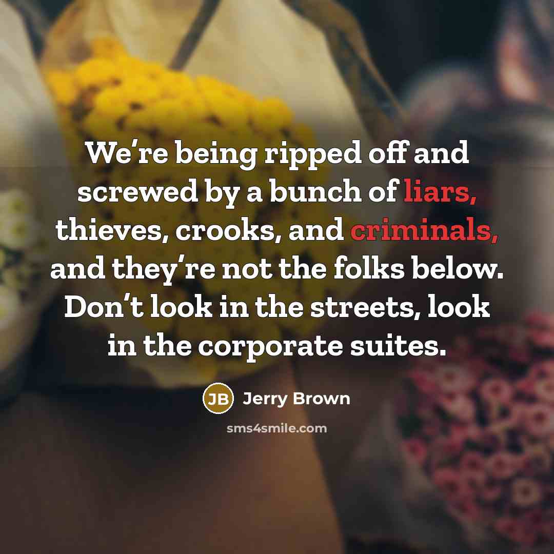 “We’re being ripped off and screwed by a bunch of liars, thieves, crooks, and criminals, and they’re not the folks below. Don’t look in the streets, look in the corporate suites.” quote by Jerry Brown