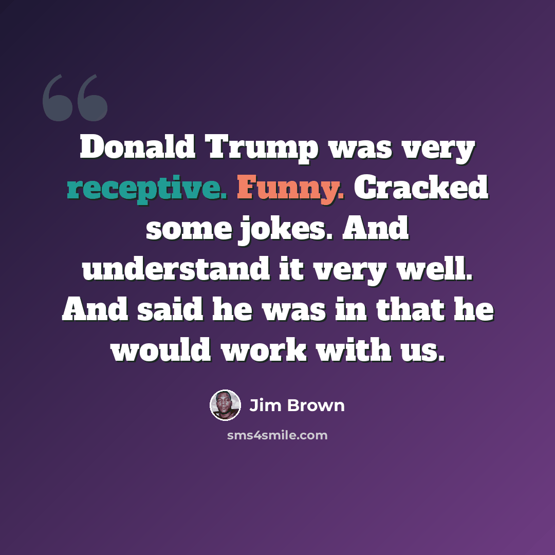 “Donald Trump was very receptive. Funny. Cracked some jokes. And understand it very well. And said he was in that he would work with us.” quote by Jim Brown