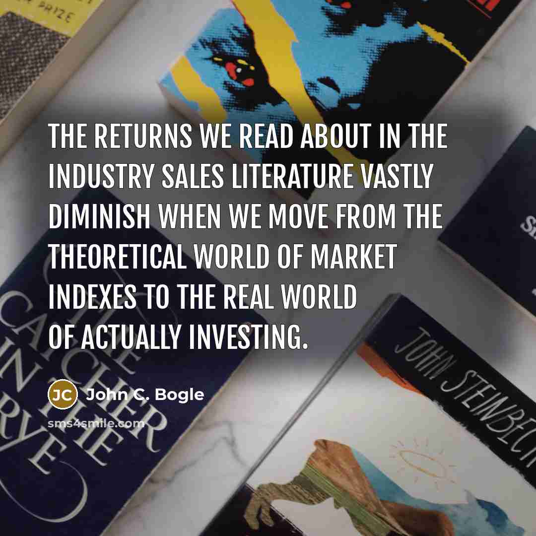 “The returns we read about in the industry sales literature vastly diminish when we move from the theoretical world of market indexes to the real world of actually investing.” quote by John C. Bogle