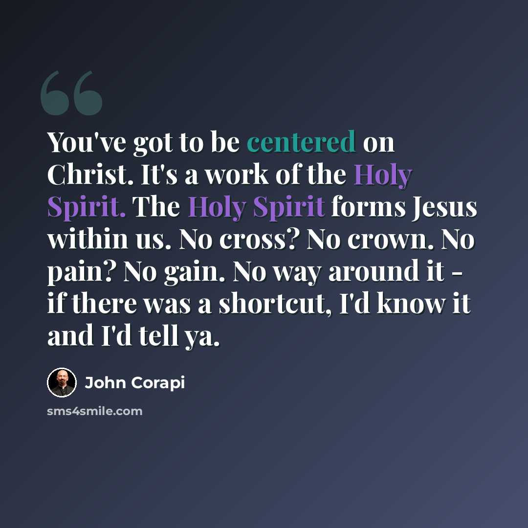 “You've got to be centered on Christ. It's a work of the Holy Spirit. The Holy Spirit forms Jesus within us. No cross? No crown. No pain? No gain. No way around it - if there was a shortcut, I'd know it and I'd tell ya.” quote by John Corapi