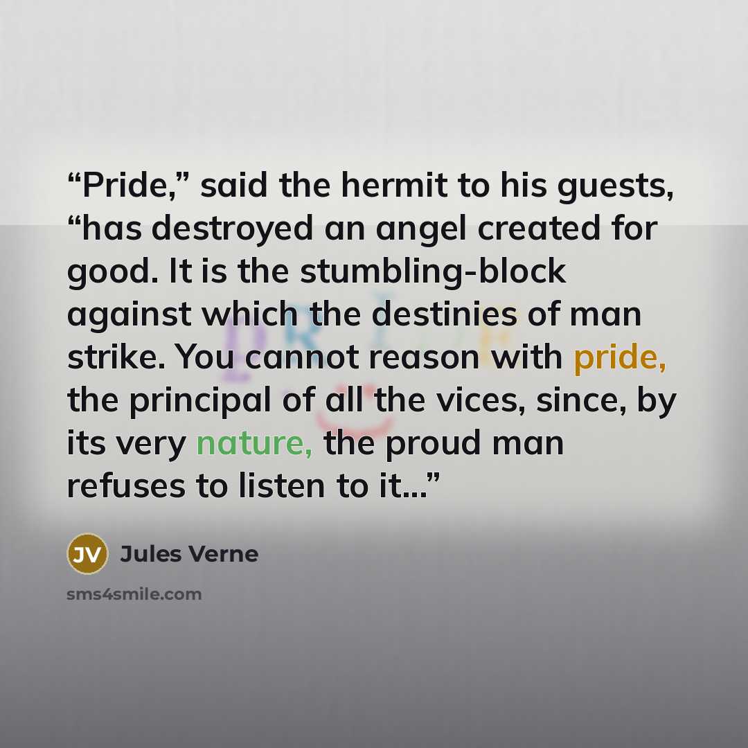 “Pride,” said the hermit to his guests, “has destroyed an angel created for good. It is the stumbling-block against which the destinies of man strike. You cannot reason with pride, the principal of all the vices, since, by its very nature, the proud man refuses to listen to it...” quote by Jules Verne