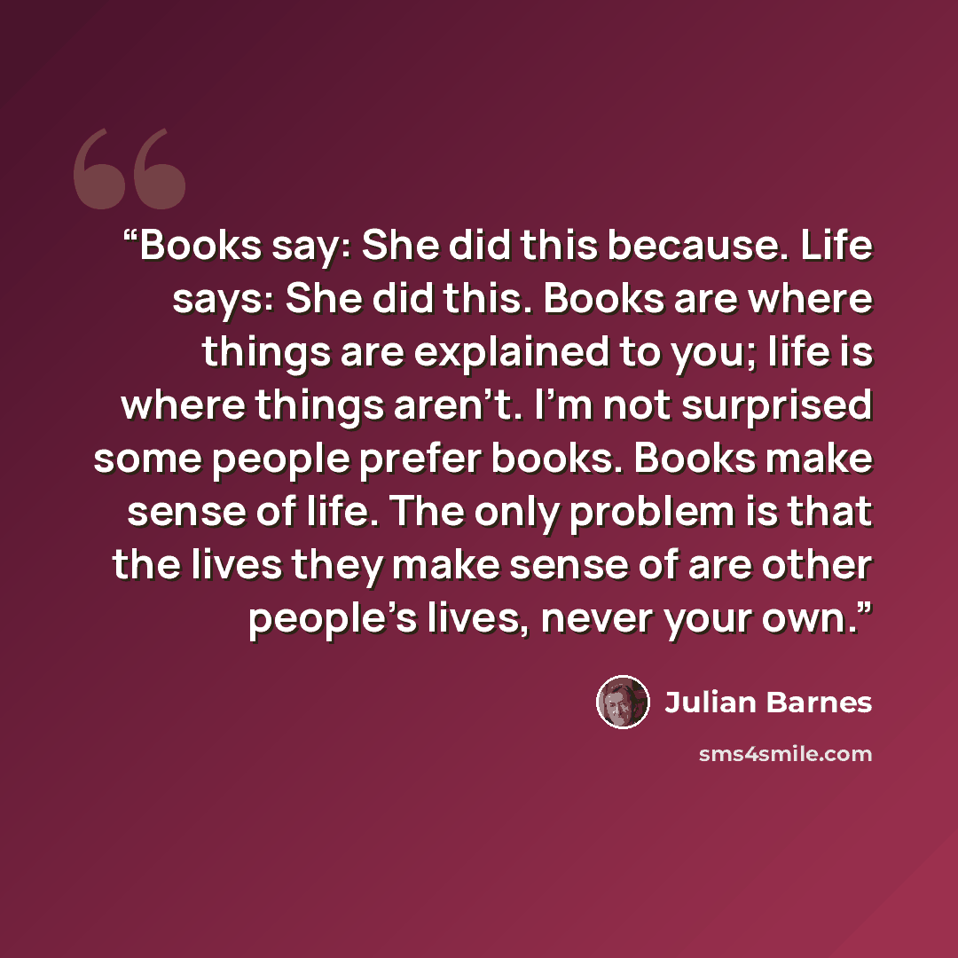“Books say: She did this because. Life says: She did this. Books are where things are explained to you; life is where things aren't. I'm not surprised some people prefer books. Books make sense of life. The only problem is that the lives they make sense of are other people's lives, never your own.” quote by Julian Barnes