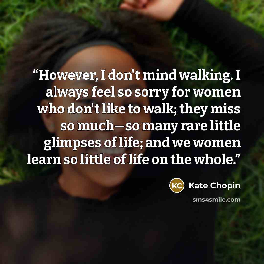 “However, I don't mind walking. I always feel so sorry for women who don't like to walk; they miss so much—so many rare little glimpses of life; and we women learn so little of life on the whole.” quote by Kate Chopin